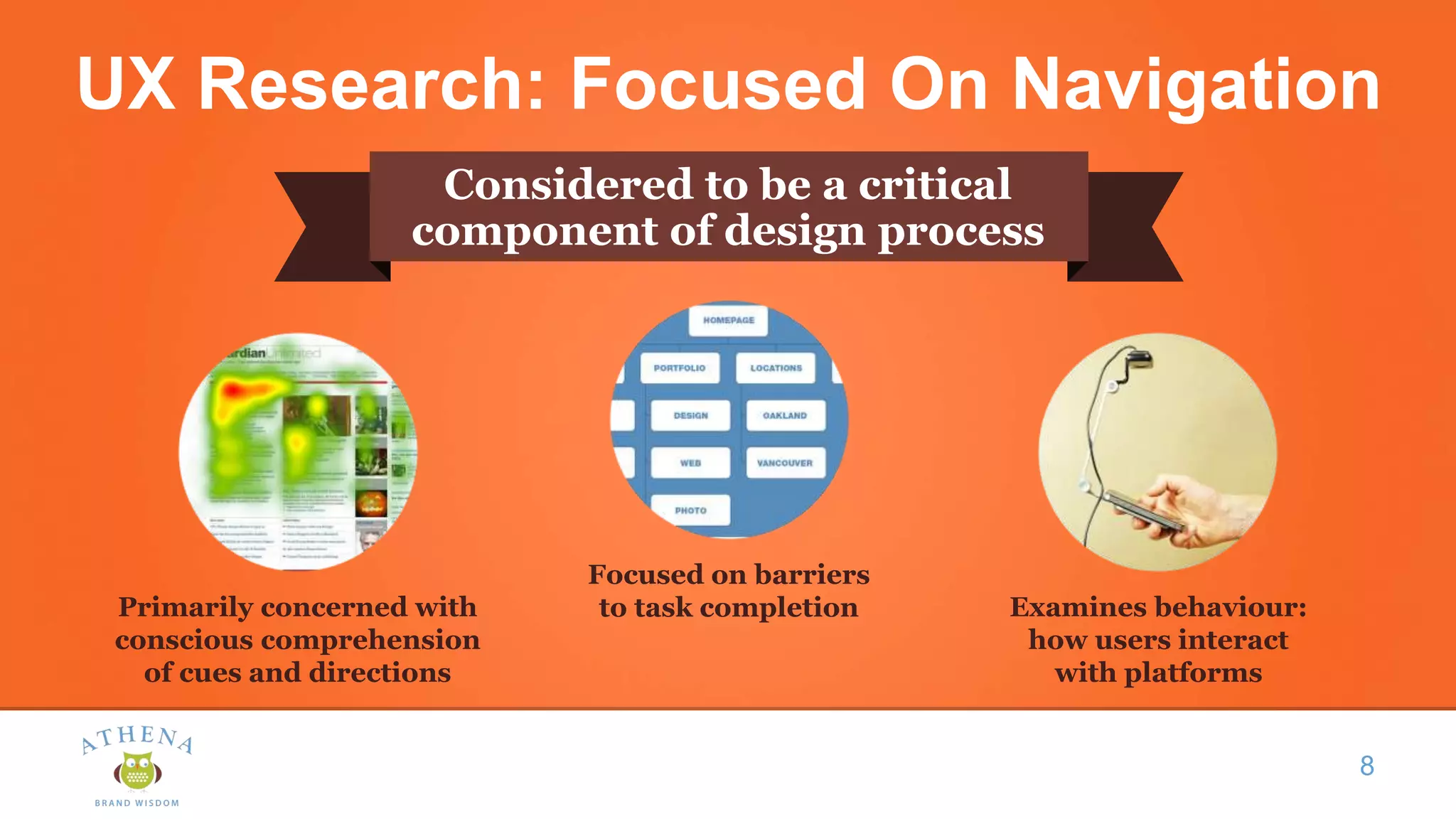 UX Research: Focused On Navigation
Considered to be a critical
component of design process
8
Primarily concerned with
conscious comprehension
of cues and directions
Focused on barriers
to task completion Examines behaviour:
how users interact
with platforms
 