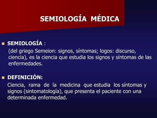 SEMIOLOGÍA MÉDICA
 SEMIOLOGÍA :
(del griego Semeion: signos, síntomas; logos: discurso,
ciencia), es la ciencia que estudia los signos y síntomas de las
enfermedades.
 DEFINICIÓN:
Ciencia, rama de la medicina que estudia los síntomas y
signos (sintomatología), que presenta el paciente con una
determinada enfermedad.
 