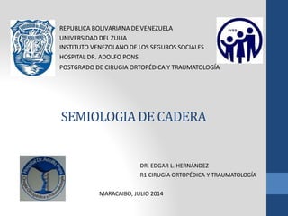 SEMIOLOGIADE CADERA
REPUBLICA BOLIVARIANA DE VENEZUELA
UNIVERSIDAD DEL ZULIA
INSTITUTO VENEZOLANO DE LOS SEGUROS SOCIALES
HOSPITAL DR. ADOLFO PONS
POSTGRADO DE CIRUGIA ORTOPÉDICA Y TRAUMATOLOGÍA
DR. EDGAR L. HERNÁNDEZ
R1 CIRUGÍA ORTOPÉDICA Y TRAUMATOLOGÍA
MARACAIBO, JULIO 2014
 