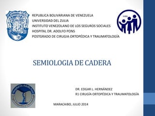 SEMIOLOGIA DE CADERA
REPUBLICA BOLIVARIANA DE VENEZUELA
UNIVERSIDAD DEL ZULIA
INSTITUTO VENEZOLANO DE LOS SEGUROS SOCIALES
HOSPITAL DR. ADOLFO PONS
POSTGRADO DE CIRUGIA ORTOPÉDICA Y TRAUMATOLOGÍA
DR. EDGAR L. HERNÁNDEZ
R1 CIRUGÍA ORTOPÉDICA Y TRAUMATOLOGÍA
MARACAIBO, JULIO 2014
 