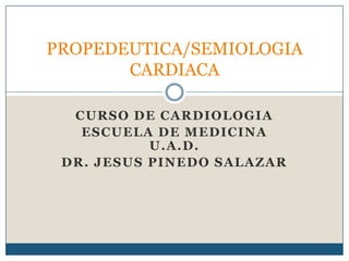 CURSO DE CARDIOLOGIA
ESCUELA DE MEDICINA
U.A.D.
DR. JESUS PINEDO SALAZAR
PROPEDEUTICA/SEMIOLOGIA
CARDIACA
 