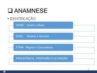  ANAMNESE
• IDENTIFICAÇÃO
10
IDADE : Jovem x Idoso
SEXO : Mulher x Homem
ETNIA: Negros x Caucasianos
PROCEDÊNCIA , PROFISSÃO E OCUPAÇÃO
 