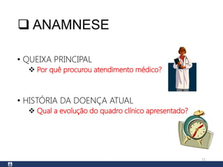  ANAMNESE
• QUEIXA PRINCIPAL
 Por quê procurou atendimento médico?
• HISTÓRIA DA DOENÇA ATUAL
 Qual a evolução do quadro clínico apresentado?
11
 