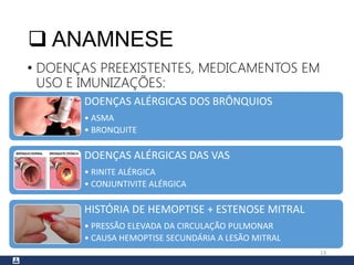  ANAMNESE
• DOENÇAS PREEXISTENTES, MEDICAMENTOS EM
USO E IMUNIZAÇÕES:
13
DOENÇAS ALÉRGICAS DOS BRÔNQUIOS
• ASMA
• BRONQUITE
DOENÇAS ALÉRGICAS DAS VAS
• RINITE ALÉRGICA
• CONJUNTIVITE ALÉRGICA
HISTÓRIA DE HEMOPTISE + ESTENOSE MITRAL
• PRESSÃO ELEVADA DA CIRCULAÇÃO PULMONAR
• CAUSA HEMOPTISE SECUNDÁRIA A LESÃO MITRAL
 