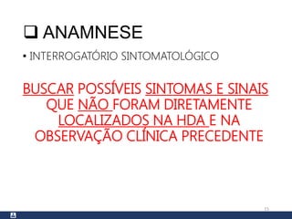  ANAMNESE
• INTERROGATÓRIO SINTOMATOLÓGICO
BUSCAR POSSÍVEIS SINTOMAS E SINAIS
QUE NÃO FORAM DIRETAMENTE
LOCALIZADOS NA HDA E NA
OBSERVAÇÃO CLÍNICA PRECEDENTE
15
 