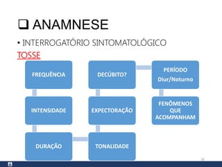  ANAMNESE
• INTERROGATÓRIO SINTOMATOLÓGICO
TOSSE
16
FREQUÊNCIA
INTENSIDADE
DURAÇÃO TONALIDADE
EXPECTORAÇÃO
DECÚBITO?
PERÍODO
Diur/Noturno
FENÔMENOS
QUE
ACOMPANHAM
 