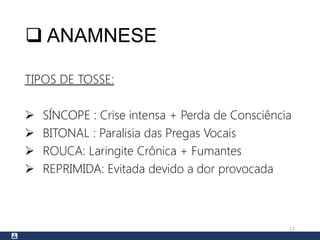  ANAMNESE
TIPOS DE TOSSE:
 SÍNCOPE : Crise intensa + Perda de Consciência
 BITONAL : Paralisia das Pregas Vocais
 ROUCA: Laringite Crônica + Fumantes
 REPRIMIDA: Evitada devido a dor provocada
17
 