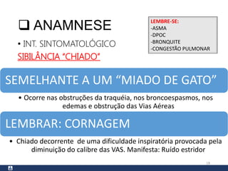  ANAMNESE
• INT. SINTOMATOLÓGICO
SIBILÂNCIA “CHIADO”
18
SEMELHANTE A UM “MIADO DE GATO”
• Ocorre nas obstruções da traquéia, nos broncoespasmos, nos
edemas e obstrução das Vias Aéreas
LEMBRAR: CORNAGEM
• Chiado decorrente de uma dificuldade inspiratória provocada pela
diminuição do calibre das VAS. Manifesta: Ruído estridor
LEMBRE-SE:
-ASMA
-DPOC
-BRONQUITE
-CONGESTÃO PULMONAR
 