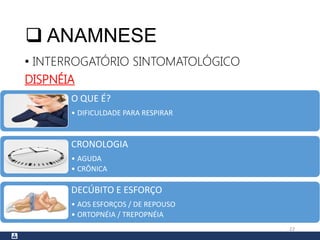  ANAMNESE
• INTERROGATÓRIO SINTOMATOLÓGICO
DISPNÉIA
22
O QUE É?
• DIFICULDADE PARA RESPIRAR
CRONOLOGIA
• AGUDA
• CRÔNICA
DECÚBITO E ESFORÇO
• AOS ESFORÇOS / DE REPOUSO
• ORTOPNÉIA / TREPOPNÉIA
 