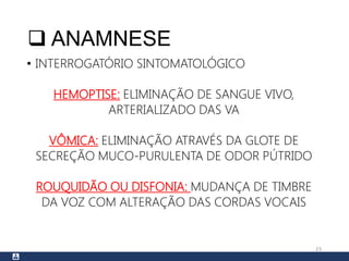  ANAMNESE
• INTERROGATÓRIO SINTOMATOLÓGICO
HEMOPTISE: ELIMINAÇÃO DE SANGUE VIVO,
ARTERIALIZADO DAS VA
VÔMICA: ELIMINAÇÃO ATRAVÉS DA GLOTE DE
SECREÇÃO MUCO-PURULENTA DE ODOR PÚTRIDO
ROUQUIDÃO OU DISFONIA: MUDANÇA DE TIMBRE
DA VOZ COM ALTERAÇÃO DAS CORDAS VOCAIS
23
 