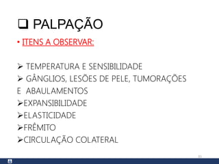  PALPAÇÃO
• ITENS A OBSERVAR:
 TEMPERATURA E SENSIBILIDADE
 GÂNGLIOS, LESÕES DE PELE, TUMORAÇÕES
E ABAULAMENTOS
EXPANSIBILIDADE
ELASTICIDADE
FRÊMITO
CIRCULAÇÃO COLATERAL
31
 
