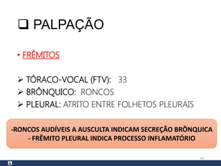  PALPAÇÃO
• FRÊMITOS
 TÓRACO-VOCAL (FTV): 33
 BRÔNQUICO: RONCOS
 PLEURAL: ATRITO ENTRE FOLHETOS PLEURAIS
34
-RONCOS AUDÍVEIS A AUSCULTA INDICAM SECREÇÃO BRÔNQUICA
- FRÊMITO PLEURAL INDICA PROCESSO INFLAMATÓRIO
 