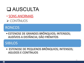  AUSCULTA
• SONS ANORMAIS
 CONTÍNUOS
45
RONCOS
• ESTENOSE DE GRANDES BRÔNQUIOS; INTENSOS;
AUDÍVEIS A DISTÂNCIA; DÃO FRÊMITOS
SIBILOS
• ESTENOSE DE PEQUENOS BRÔNQUIOS; INTENSOS;
AGUDOS E CONTÍNUOS
 
