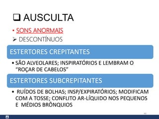  AUSCULTA
• SONS ANORMAIS
 DESCONTÍNUOS
46
ESTERTORES CREPITANTES
• SÃO ALVEOLARES; INSPIRATÓRIOS E LEMBRAM O
“ROÇAR DE CABELOS”
ESTERTORES SUBCREPITANTES
• RUÍDOS DE BOLHAS; INSP/EXPIRATÓRIOS; MODIFICAM
COM A TOSSE; CONFLITO AR-LÍQUIDO NOS PEQUENOS
E MÉDIOS BRÔNQUIOS
 