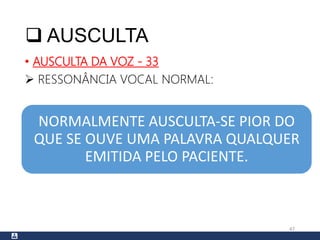  AUSCULTA
• AUSCULTA DA VOZ - 33
 RESSONÂNCIA VOCAL NORMAL:
47
NORMALMENTE AUSCULTA-SE PIOR DO
QUE SE OUVE UMA PALAVRA QUALQUER
EMITIDA PELO PACIENTE.
 