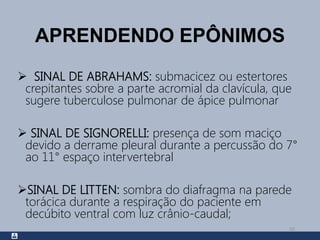 APRENDENDO EPÔNIMOS
 SINAL DE ABRAHAMS: submacicez ou estertores
crepitantes sobre a parte acromial da clavícula, que
sugere tuberculose pulmonar de ápice pulmonar
 SINAL DE SIGNORELLI: presença de som maciço
devido a derrame pleural durante a percussão do 7°
ao 11° espaço intervertebral
SINAL DE LITTEN: sombra do diafragma na parede
torácica durante a respiração do paciente em
decúbito ventral com luz crânio-caudal;
50
 