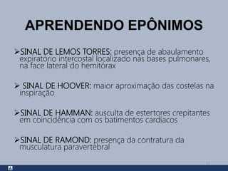 APRENDENDO EPÔNIMOS
SINAL DE LEMOS TORRES: presença de abaulamento
expiratório intercostal localizado nas bases pulmonares,
na face lateral do hemitórax
 SINAL DE HOOVER: maior aproximação das costelas na
inspiração
SINAL DE HAMMAN: ausculta de estertores crepitantes
em coincidência com os batimentos cardíacos
SINAL DE RAMOND: presença da contratura da
musculatura paravertebral
51
 