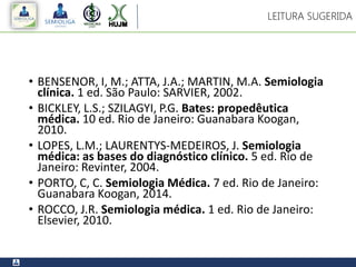 • BENSENOR, I, M.; ATTA, J.A.; MARTIN, M.A. Semiologia
clínica. 1 ed. São Paulo: SARVIER, 2002.
• BICKLEY, L.S.; SZILAGYI, P.G. Bates: propedêutica
médica. 10 ed. Rio de Janeiro: Guanabara Koogan,
2010.
• LOPES, L.M.; LAURENTYS-MEDEIROS, J. Semiologia
médica: as bases do diagnóstico clínico. 5 ed. Rio de
Janeiro: Revinter, 2004.
• PORTO, C, C. Semiologia Médica. 7 ed. Rio de Janeiro:
Guanabara Koogan, 2014.
• ROCCO, J.R. Semiologia médica. 1 ed. Rio de Janeiro:
Elsevier, 2010.
LEITURA SUGERIDA
 