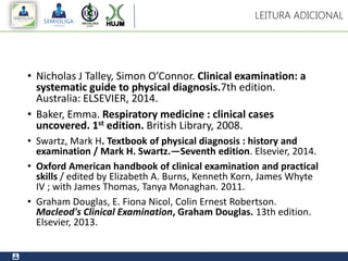 • Nicholas J Talley, Simon O’Connor. Clinical examination: a
systematic guide to physical diagnosis.7th edition.
Australia: ELSEVIER, 2014.
• Baker, Emma. Respiratory medicine : clinical cases
uncovered. 1st edition. British Library, 2008.
• Swartz, Mark H. Textbook of physical diagnosis : history and
examination / Mark H. Swartz.—Seventh edition. Elsevier, 2014.
• Oxford American handbook of clinical examination and practical
skills / edited by Elizabeth A. Burns, Kenneth Korn, James Whyte
IV ; with James Thomas, Tanya Monaghan. 2011.
• Graham Douglas, E. Fiona Nicol, Colin Ernest Robertson.
Macleod's Clinical Examination, Graham Douglas. 13th edition.
Elsevier, 2013.
LEITURA ADICIONAL
 