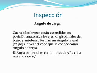 Inspección
              Angulo de carga

Cuando los brazos están extendidos en
posición anatómica los ejes longitudinales del
brazo y antebrazo forman un Angulo lateral
(valgo) a nivel del codo que se conoce como
Angulo de carga
El Angulo normal es en hombres de 5 ° y en la
mujer de 10- 15°
 