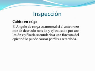 Inspección
Cubito en valgo
El Angulo de carga es anormal si el antebrazo
que da desviado mas de 5-15° causado por una
lesión epifisaria secundario a una fractura del
epicondilo puede causar parálisis retardada.
 