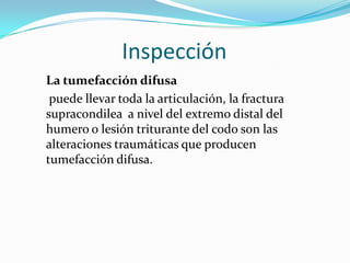 Inspección
La tumefacción difusa
 puede llevar toda la articulación, la fractura
supracondilea a nivel del extremo distal del
humero o lesión triturante del codo son las
alteraciones traumáticas que producen
tumefacción difusa.
 