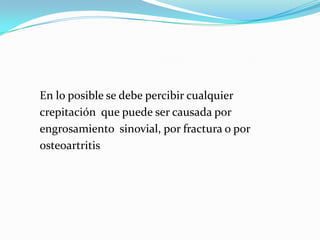 En lo posible se debe percibir cualquier
crepitación que puede ser causada por
engrosamiento sinovial, por fractura o por
osteoartritis
 