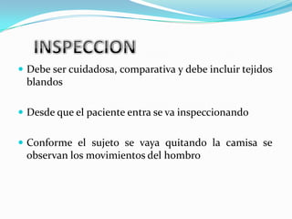  Debe ser cuidadosa, comparativa y debe incluir tejidos
 blandos

 Desde que el paciente entra se va inspeccionando


 Conforme el sujeto se vaya quitando la camisa se
 observan los movimientos del hombro
 