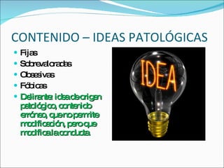 CONTENIDO – IDEAS PATOLÓGICAS Fijas Sobrevaloradas Obsesivas Fóbicas Delirante: idea de origen patológico, contenido erróneo, que no permite modificación, pero que modifica la conducta. 