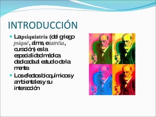INTRODUCCIÓN La  psiquiatría  (del griego  psiqué , alma, e  iatréia , curación) es la especialidad médica dedicada al estudio de la mente. Los efectos bioquímicos y ambientales y su interacción 