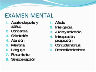 EXAMEN MENTAL Apariencia porte  y actitud Conciencia Orientación Atención Memoria Lenguaje  Pensamiento Sensopercepción Afecto Inteligencia Juicio y raciocinio Introspección, prospección Conducta habitual Personalidad de base 