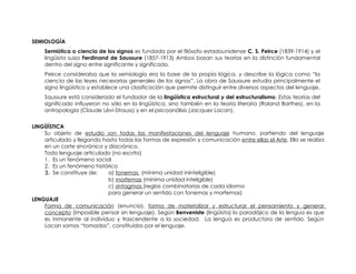 SEMIOLOGÍA
    Semiótica o ciencia de los signos es fundada por el filósofo estadounidense C. S. Peirce (1839-1914) y el
    lingüista suizo Ferdinand de Saussure (1857-1913) Ambos basan sus teorías en la distinción fundamental
    dentro del signo entre significante y significado.
    Peirce consideraba que la semiología era la base de la propia lógica, y describe la lógica como “la
    ciencia de las leyes necesarias generales de los signos”. La obra de Saussure estudia principalmente el
    signo lingüístico y establece una clasificación que permite distinguir entre diversos aspectos del lenguaje.
    Saussure está considerado el fundador de la lingüística estructural y del estructuralismo. Estas teorías del
    significado influyeron no sólo en la lingüística, sino también en la teoría literaria (Roland Barthes), en la
    antropología (Claude Lévi-Strauss) y en el psicoanálisis (Jacques Lacan).


LINGÜÍSTICA
    Su objeto de estudio son todas las manifestaciones del lenguaje humano, partiendo del lenguaje
    articulado y llegando hasta todas las formas de expresión y comunicación entre ellas el Arte. Ello se realiza
    en un corte sincrónico y diacrónico.
    Todo lenguaje articulado (no escrito)
    1. Es un fenómeno social
    2. Es un fenómeno histórico
    3. Se constituye de:     a) fonemas (mínima unidad ininteligible)
                             b) morfemas (mínima unidad inteligible)
                             c) sintagmas (reglas combinatorias de cada idioma
                             para generar un sentido con fonemas y morfemas)
LENGUAJE
    Forma de comunicación (enuncia), forma de materializar y estructurar el pensamiento y generar
    concepto (imposible pensar sin lenguaje). Según Benveniste (lingüista) lo paradójico de la lengua es que
    es inmanente al individuo y trascendente a la sociedad. La lengua es productora de sentido. Según
    Lacan somos “tomados”, constituidos por el lenguaje.
 