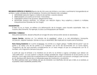 RECURSOS POÉTICOS O TROPOS (figuras de dicción para dar énfasis a una idea o sentimiento transgrediendo el
sentido u orden establecido de las palabras. Construcción literaria más compleja)
     • METONIMIA (relación lógica o indirecta de sentido: cúpula/cabeza)
     • SINÉCDOQUE (una parte por el todo: mano/Dios)
     • OXÍMORON (enlace de opuestos: alegremente triste)
     • METÁFORA (enlace arbitrario, no trabaja con relación lógica. Muy subjetiva y abierta a múltiples
        interpretaciones Girasoles de Van Gogh)

ANAMORFOSIS
   Si bien no es un tropo, se refiere a la deformación de la imagen, para hacerla soportable. Vela, no
   muestra directamente. Por ejemplo, la obra Los Embajadores de Holbein.

METÁFORA Y SÍMBOLO
    Más profundamente, desde la filosofía en el siglo XX estos temas están siendo re abordados.

    Jaques Derrida, plantea en “La retirada de la metáfora” volver a su raíz etimológica: transporte,
    circulación, dejarse trasladar. Donde no hay un detenerse, ello implicaría la muerte de la metáfora.

    Hans Georg Gadamer en cuanto al Símbolo, nos remite a su origen griego: “tablilla del recuerdo” que se
    partía y se daba una de las partes a un huésped, con el fin de reconocerlo en un futuro lejano.
    “Fragmento de Ser que promete complementar en un todo integro al que se corresponda con él. O
    también: otro fragmento siempre buscado”

    A partir de aquí el símbolo o la metáfora en el arte no se limitan a signos complejos que deban ser
    “decodificados”, ya que superan cualquier código establecido. Según Gadamer en el encuentro con el
    Símbolo, como algo particular se experimenta la totalidad del mundo y la posición ontológica del hombre
    en él, dándose esto dentro de un indisoluble juego de mostración y ocultación.
    Por último podríamos decir que el símbolo, más que una convención a ser descifrada, más aún que un decir, es un acontecer, un
    re-presentar (volver actualmente presente) al Ser.
 