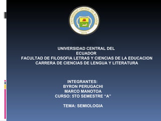 UNIVERSIDAD CENTRAL DEL
                       ECUADOR
FACULTAD DE FILOSOFIA LETRAS Y CIENCIAS DE LA EDUCACION
     CARRERA DE CIENCIAS DE LENGUA Y LITERATURA



                  INTEGRANTES:
                 BYRON PERUGACHI
                 MARCO MANOTOA
              CURSO: 5TO SEMESTRE “A”

                 TEMA: SEMIOLOGIA
 