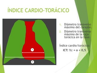 1
2
ÍNDICE CARDIO-TORÁCICO
1. Diámetro transverso
máximo del corazón.
2. Diámetro transverso
máximo de la caja
torácica en la base.
Índice cardio/torácico:
ICT: ½: = o < 0,5
 