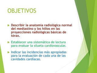 OBJETIVOS
 Describir la anatomía radiológica normal
del mediastino y los hilios en las
proyecciones radiológicas básicas de
tórax.
 Establecer una sistemática de lectura
para evaluar la silueta cardiovascular.
 Indicar las incidencias más apropiadas
para la evaluación de cada una de las
cavidades cardíacas.
 