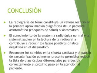 CONCLUSIÓN
 La radiografía de tórax constituye un valioso recurso en
la primera aproximación diagnóstica de un paciente
asintomático (chequeos de salud) o sintomático.
 El conocimiento de la anatomía radiológica normal y la
sistematización en la lectura de la radiografía
contribuye a reducir los falsos positivos o falsos
negativos en el diagnóstico.
 Reconocer los cambios en la silueta cardíaca y el patrón
de vascularización pulmonar presente permitirá reducir
la lista de diagnósticos diferenciales para decidir
correctamente el próximo paso en la atención al
paciente.
 