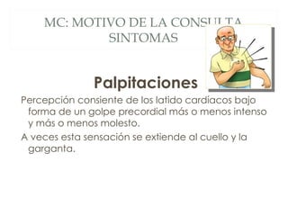 MC: MOTIVO DE LA CONSULTA
            SINTOMAS


              Palpitaciones
Percepción consiente de los latido cardíacos bajo
 forma de un golpe precordial más o menos intenso
 y más o menos molesto.
A veces esta sensación se extiende al cuello y la
 garganta.
 