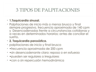 3 TIPOS DE PALPITACIONES

• 1.Taquicardia sinusal.
• Palpitaciones de inicio más o menos brusco y final
  siempre progresivo, frecuencia aproximada de 140 cpm
  y Desencadenadas frente a circunstancias cotidianas y
  a veces en determinados horarios: antes de conciliar el
  sueño.
• 2. Taquicardia paroxística.
• palpitaciones de inicio y final brusco
• •frecuencia aproximada de 200 cpm
• •sin desencadenante claro: reposo o en esfuerzo
• •pueden ser regulares o irregulares
• •con o sin repercusión hemodinámica
 