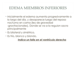 EDEMA MIEMBROS INFERIORES

• Inicialmente el edema aumenta progresivamente a
  lo largo del día, y desaparece luego del reposo
  nocturno en cama (ley de gravedad
  -gravitacionales). Donde se va a la reguion sacra
  principalmente
• Es bilateral y simétrico.
• Es frío, blanco y blando.
             Indica un fallo en el ventrículo derecho
 