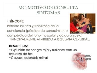 MC: MOTIVO DE CONSULTA
              SINTOMAS
• SÍNCOPE:
Pérdida brusca y transitoria de la
conciencia (pérdida de conocimiento
con pérdida del tono muscular y caída al suelo)
  PRINCIPALMENTE ATRIBUIDO A ISQUEMIA CEREBRAL.

 HEMOPTISIS:
 •Expulsión de sangre roja y rutilante con un
 esfuerzo de tos.
 •Causas: estenosis mitral
 