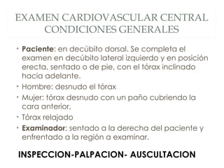 EXAMEN CARDIOVASCULAR CENTRAL
    CONDICIONES GENERALES
• Paciente: en decúbito dorsal. Se completa el
  examen en decúbito lateral izquierdo y en posición
  erecta, sentado o de pie, con el tórax inclinado
  hacia adelante.
• Hombre: desnudo el tórax
• Mujer: tórax desnudo con un paño cubriendo la
  cara anterior,
• Tórax relajado
• Examinador: sentado a la derecha del paciente y
  enfrentado a la región a examinar.

INSPECCION-PALPACION- AUSCULTACION
 