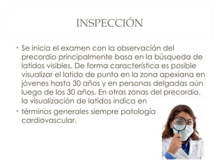 INSPECCIÓN

• Se inicia el examen con la observación del
  precordio principalmente basa en la búsqueda de
  latidos visibles. De forma característica es posible
  visualizar el latido de punta en la zona apexiana en
  jóvenes hasta 30 años y en personas delgadas aún
  luego de los 30 años. En otras zonas del precordio,
  la visualización de latidos indica en
• términos generales siempre patología
  cardiovascular.
 