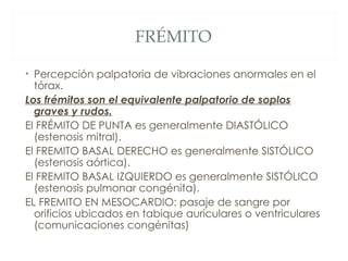 FRÉMITO

• Percepción palpatoria de vibraciones anormales en el
  tórax.
Los frémitos son el equivalente palpatorio de soplos
  graves y rudos.
El FRÉMITO DE PUNTA es generalmente DIASTÓLICO
  (estenosis mitral).
El FREMITO BASAL DERECHO es generalmente SISTÓLICO
  (estenosis aórtica).
El FREMITO BASAL IZQUIERDO es generalmente SISTÓLICO
  (estenosis pulmonar congénita).
EL FREMITO EN MESOCARDIO: pasaje de sangre por
  orificios ubicados en tabique auriculares o ventriculares
  (comunicaciones congénitas)
 