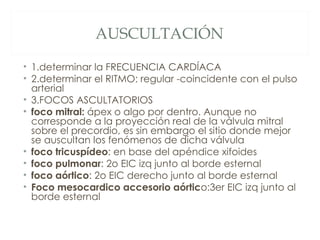 AUSCULTACIÓN

• 1.determinar la FRECUENCIA CARDÍACA
• 2.determinar el RITMO: regular -coincidente con el pulso
  arterial
• 3.FOCOS ASCULTATORIOS
• foco mitral: ápex o algo por dentro. Aunque no
  corresponde a la proyección real de la válvula mitral
  sobre el precordio, es sin embargo el sitio donde mejor
  se auscultan los fenómenos de dicha válvula
• foco tricuspídeo: en base del apéndice xifoides
• foco pulmonar: 2o EIC izq junto al borde esternal
• foco aórtico: 2o EIC derecho junto al borde esternal
• Foco mesocardico accesorio aórtico:3er EIC izq junto al
  borde esternal
 