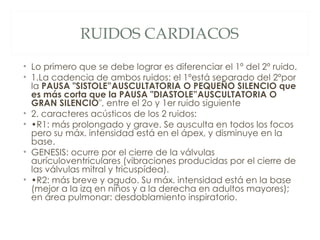RUIDOS CARDIACOS
• Lo primero que se debe lograr es diferenciar el 1º del 2º ruido.
• 1.La cadencia de ambos ruidos: el 1ºestá separado del 2ºpor
  la PAUSA "SISTOLE”AUSCULTATORIA O PEQUEÑO SILENCIO que
  es más corta que la PAUSA "DIASTOLE”AUSCULTATORIA O
  GRAN SILENCIO", entre el 2o y 1er ruido siguiente
• 2. caracteres acústicos de los 2 ruidos:
• •R1: más prolongado y grave. Se ausculta en todos los focos
  pero su máx. intensidad está en el ápex, y disminuye en la
  base.
• GENESIS: ocurre por el cierre de la válvulas
  aurículoventriculares (vibraciones producidas por el cierre de
  las válvulas mitral y tricuspídea).
• •R2: más breve y agudo. Su máx. intensidad está en la base
  (mejor a la izq en niños y a la derecha en adultos mayores);
  en área pulmonar: desdoblamiento inspiratorio.
 