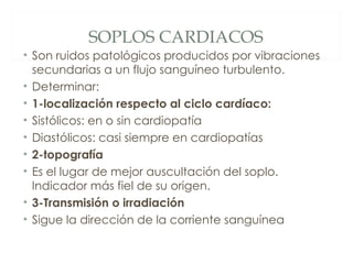 SOPLOS CARDIACOS
• Son ruidos patológicos producidos por vibraciones
  secundarias a un flujo sanguíneo turbulento.
• Determinar:
• 1-localización respecto al ciclo cardíaco:
• Sistólicos: en o sin cardiopatía
• Diastólicos: casi siempre en cardiopatías
• 2-topografía
• Es el lugar de mejor auscultación del soplo.
  Indicador más fiel de su origen.
• 3-Transmisión o irradiación
• Sigue la dirección de la corriente sanguínea
 