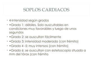 SOPLOS CARDIACOS

• 4-Intensidad según grados
• •Grado 1: débiles. Solo auscultables en
  condiciones muy favorables y luego de unos
  segundos
• •Grado 2: se auscultan fácilmente
• •Grado 3: intensidad moderada (con frémito)
• •Grado 4 -5: muy intensos (con frémito)
• •Grado 6: se auscultan con estetoscopio situado a
  mm del tórax (con frémito
 