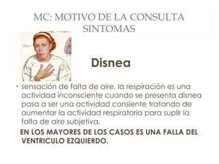 MC: MOTIVO DE LA CONSULTA
            SINTOMAS


                    Disnea
• sensación de falta de aire, la respiración es una
  actividad inconsciente cuando se presenta disnea
  pasa a ser una actividad consiente tratando de
  aumentar la actividad respiratoria para suplir la
  falta de aire subjetiva.
  EN LOS MAYORES DE LOS CASOS ES UNA FALLA DEL
  VENTRICULO EZQUIERDO.
 