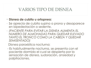VARIOS TIPO DE DISNEA

• Disnea de cubito u ortopnea:
- Se aprecia de cubito supino o prono y desaparece
   en bipedestación o sedente.
- (PACIENTE PARA EVITAR LA DISNEA AUMENTA EL
   NUMERO DE ALMOHADAS PARA QUEDAR ELEVADO
   TANTO EL TRONCO COMO LA CABEZA Y QUEDAR
   SEMISENTADO)
  Disnea paroxística nocturna:
 - Es habitualmente nocturna, se presenta con el
   paciente dormido el cual se despierta por la
   sensación de disnea, sudoración, ansiedad y
   palpitaciones.
 